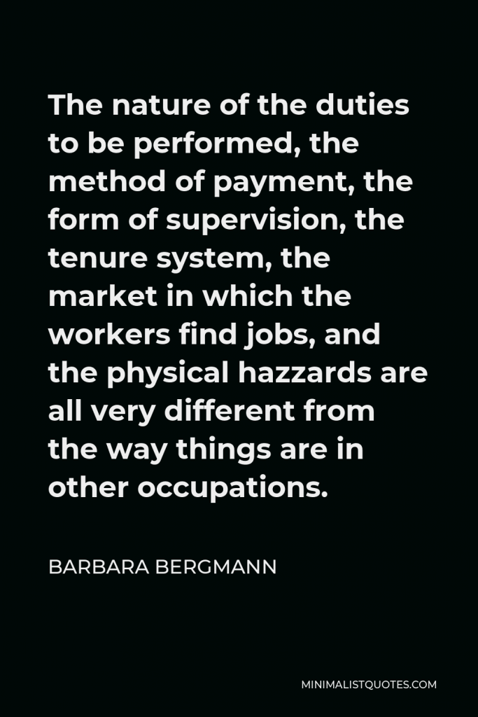 Barbara Bergmann Quote - The nature of the duties to be performed, the method of payment, the form of supervision, the tenure system, the market in which the workers find jobs, and the physical hazzards are all very different from the way things are in other occupations.