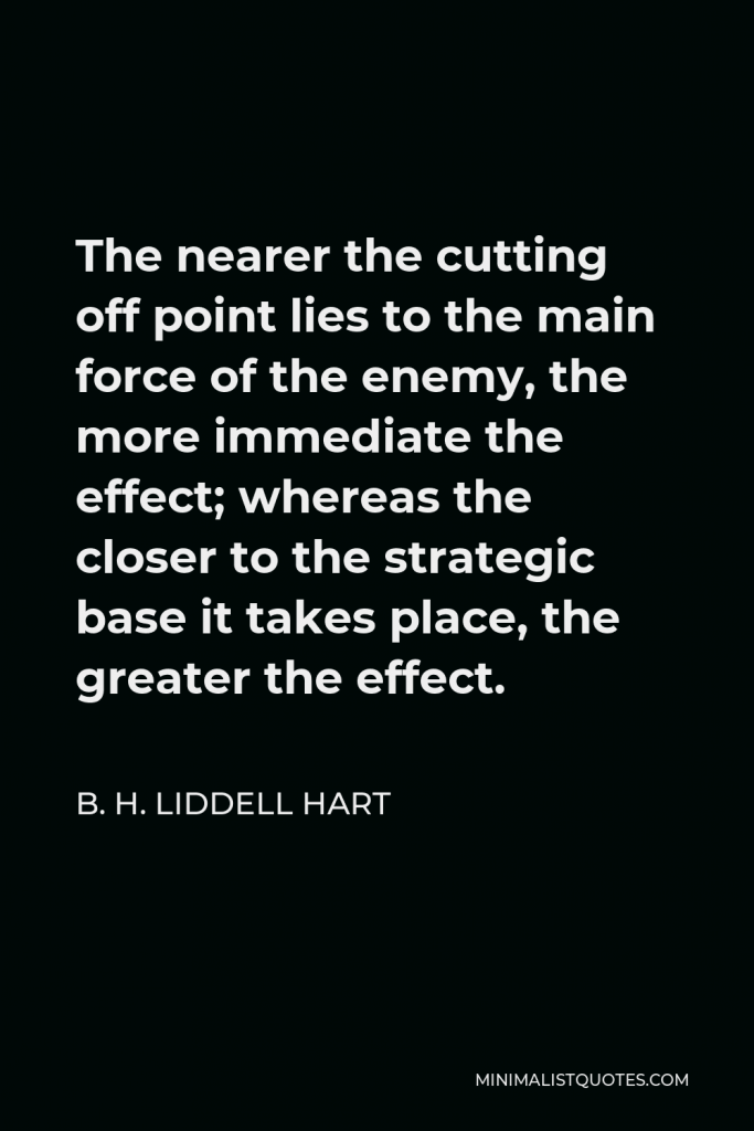 B. H. Liddell Hart Quote - The nearer the cutting off point lies to the main force of the enemy, the more immediate the effect; whereas the closer to the strategic base it takes place, the greater the effect.
