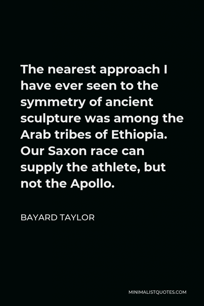 Bayard Taylor Quote - The nearest approach I have ever seen to the symmetry of ancient sculpture was among the Arab tribes of Ethiopia. Our Saxon race can supply the athlete, but not the Apollo.