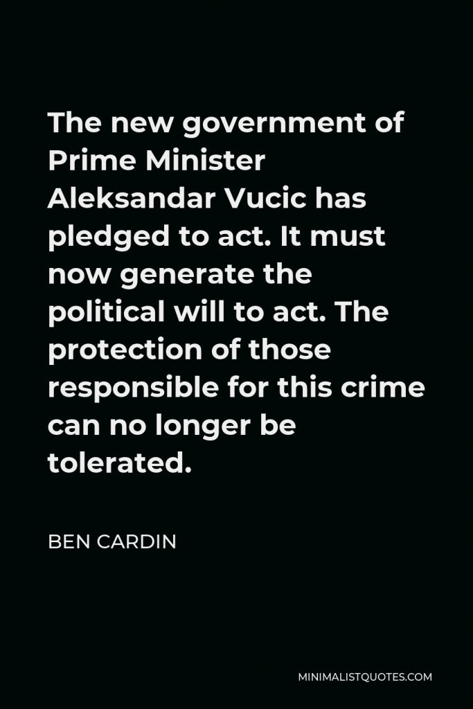 Ben Cardin Quote - The new government of Prime Minister Aleksandar Vucic has pledged to act. It must now generate the political will to act. The protection of those responsible for this crime can no longer be tolerated.
