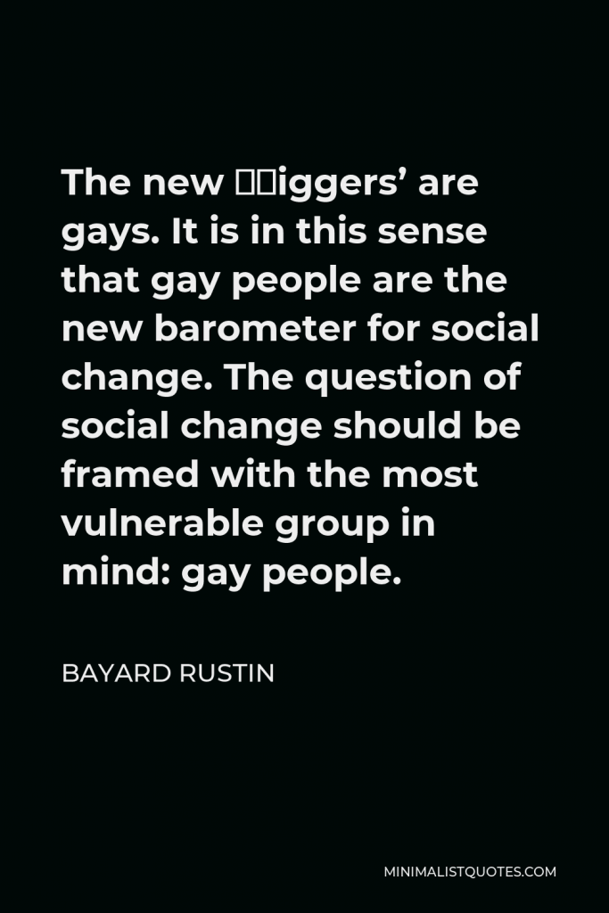 Bayard Rustin Quote - The new ‘niggers’ are gays. It is in this sense that gay people are the new barometer for social change. The question of social change should be framed with the most vulnerable group in mind: gay people.