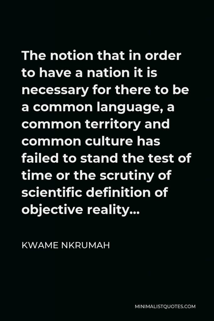 Kwame Nkrumah Quote - The notion that in order to have a nation it is necessary for there to be a common language, a common territory and common culture has failed to stand the test of time or the scrutiny of scientific definition of objective reality…