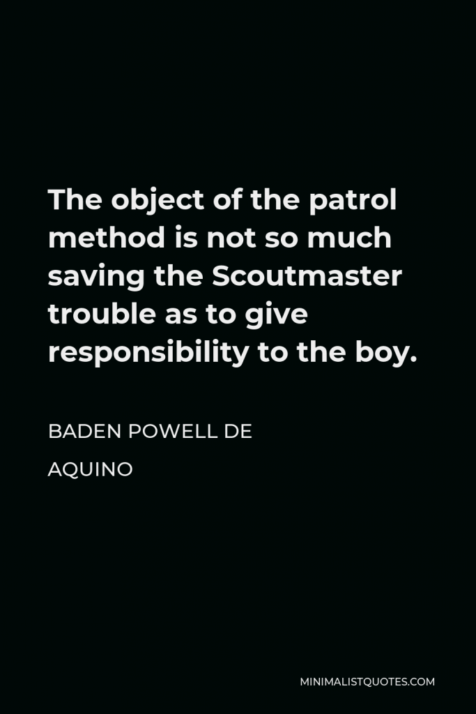 Baden Powell de Aquino Quote - The object of the patrol method is not so much saving the Scoutmaster trouble as to give responsibility to the boy.