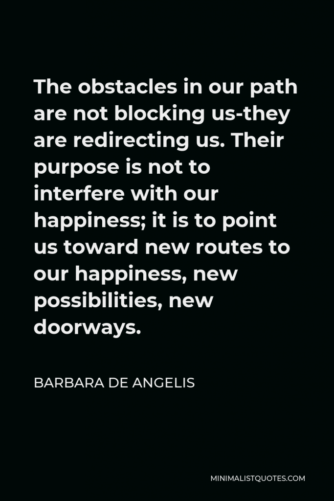 Barbara De Angelis Quote - The obstacles in our path are not blocking us-they are redirecting us. Their purpose is not to interfere with our happiness; it is to point us toward new routes to our happiness, new possibilities, new doorways.