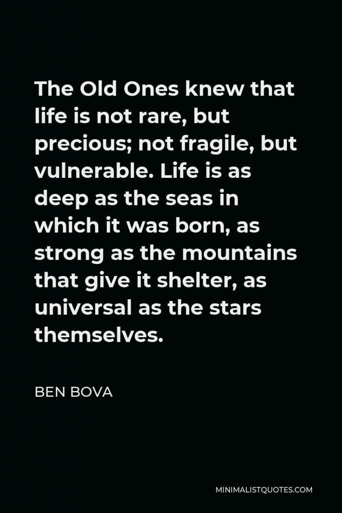 Ben Bova Quote - The Old Ones knew that life is not rare, but precious; not fragile, but vulnerable. Life is as deep as the seas in which it was born, as strong as the mountains that give it shelter, as universal as the stars themselves.