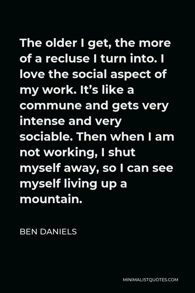 Ben Daniels Quote - The older I get, the more of a recluse I turn into. I love the social aspect of my work. It’s like a commune and gets very intense and very sociable. Then when I am not working, I shut myself away, so I can see myself living up a mountain.