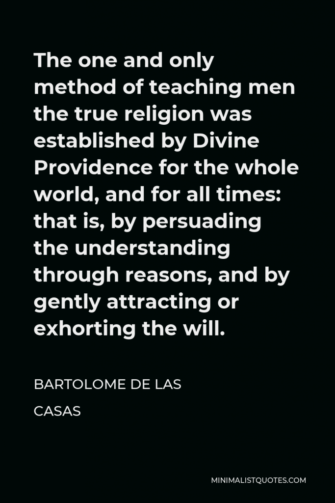 Bartolome de las Casas Quote - The one and only method of teaching men the true religion was established by Divine Providence for the whole world, and for all times: that is, by persuading the understanding through reasons, and by gently attracting or exhorting the will.