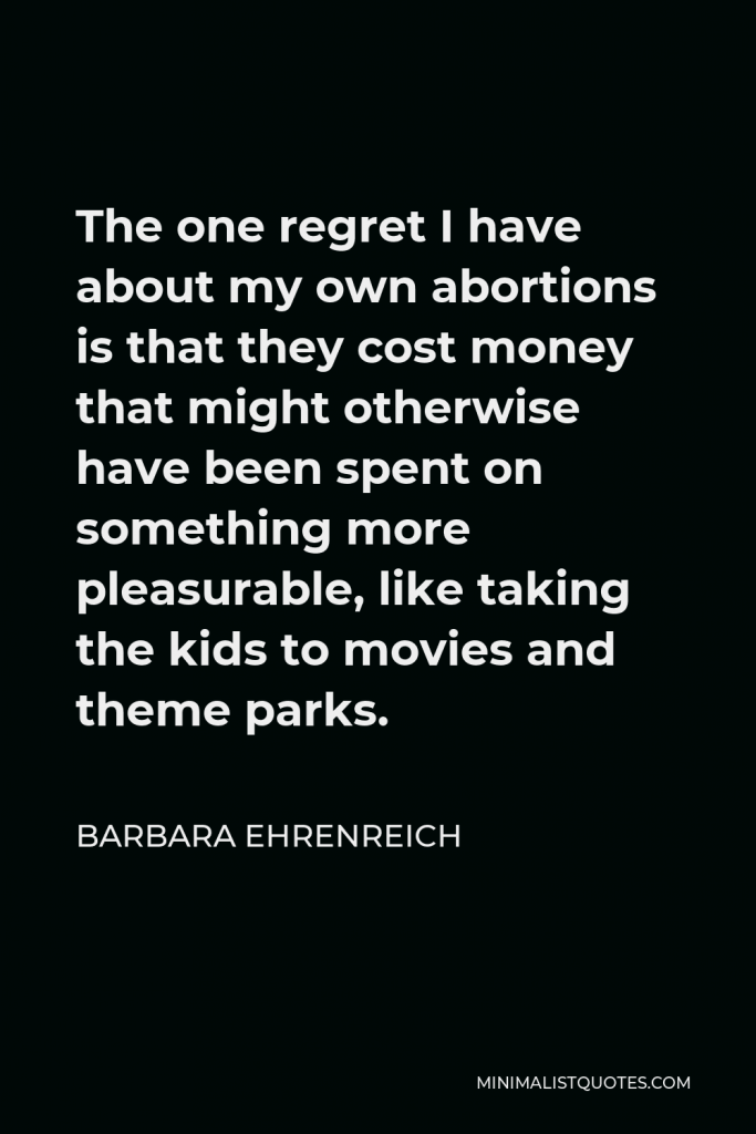 Barbara Ehrenreich Quote - The one regret I have about my own abortions is that they cost money that might otherwise have been spent on something more pleasurable, like taking the kids to movies and theme parks.