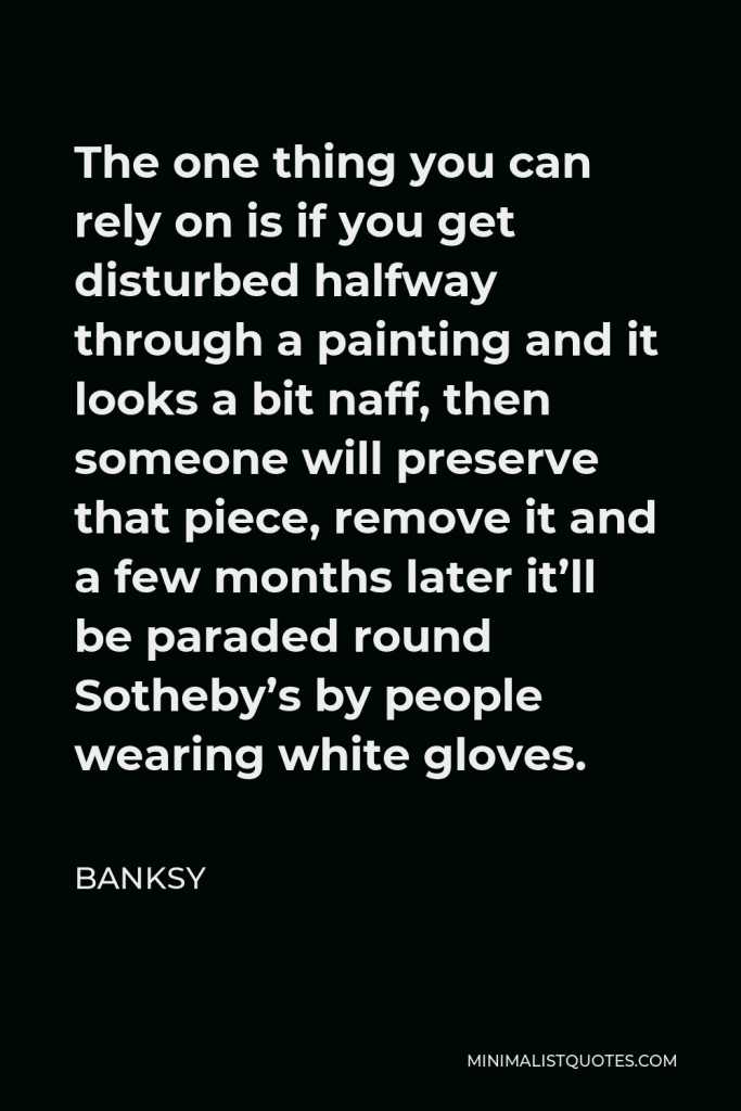 Banksy Quote - The one thing you can rely on is if you get disturbed halfway through a painting and it looks a bit naff, then someone will preserve that piece, remove it and a few months later it’ll be paraded round Sotheby’s by people wearing white gloves.