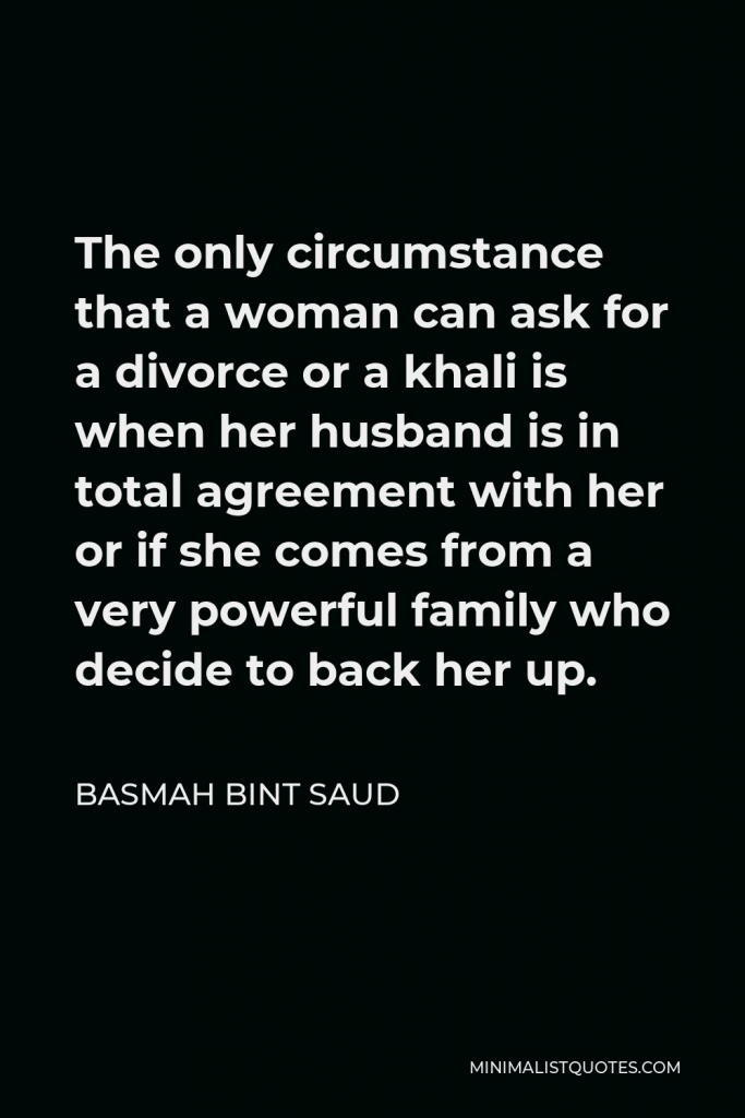 Basmah bint Saud Quote - The only circumstance that a woman can ask for a divorce or a khali is when her husband is in total agreement with her or if she comes from a very powerful family who decide to back her up.
