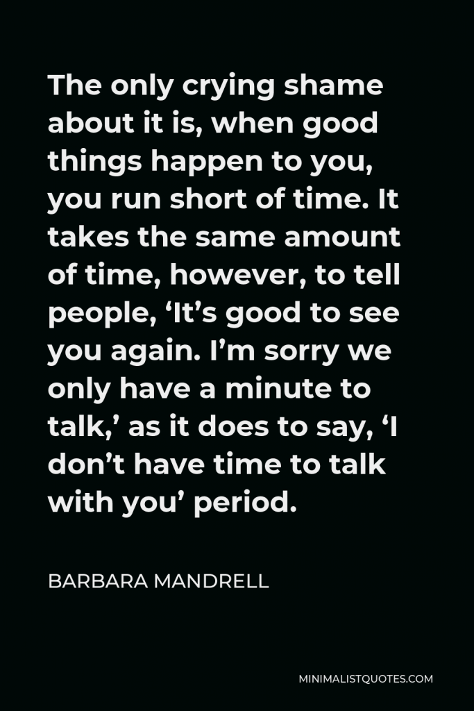 Barbara Mandrell Quote - The only crying shame about it is, when good things happen to you, you run short of time. It takes the same amount of time, however, to tell people, ‘It’s good to see you again. I’m sorry we only have a minute to talk,’ as it does to say, ‘I don’t have time to talk with you’ period.