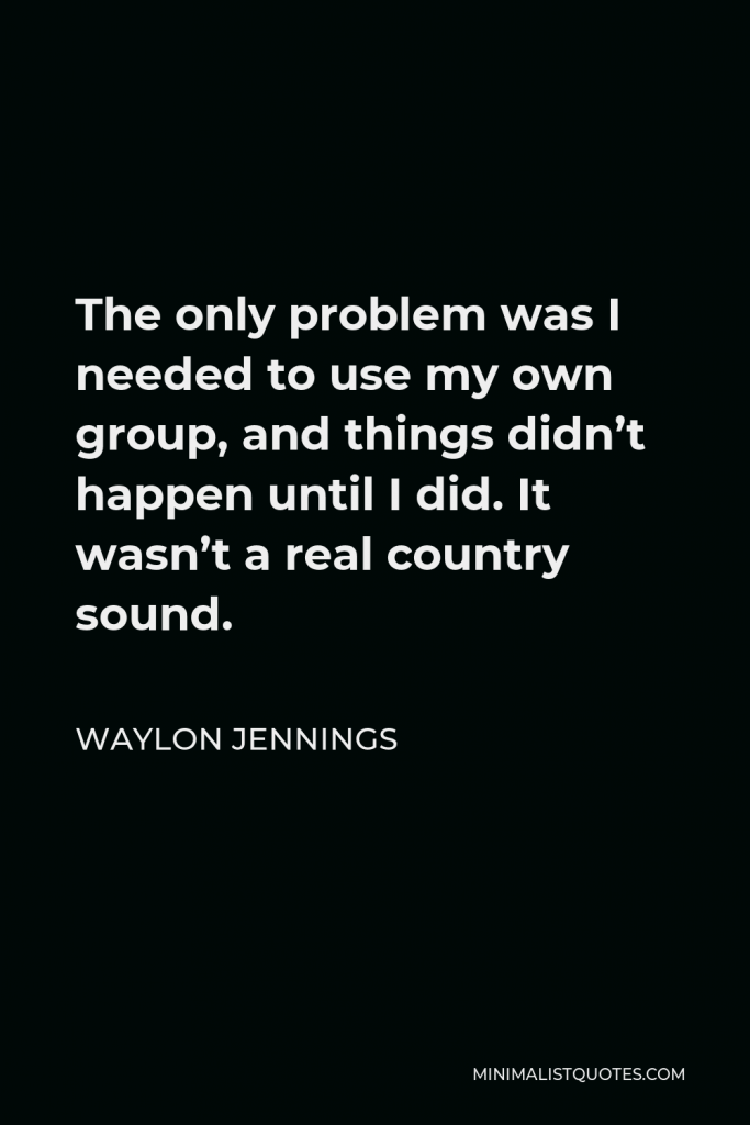 Waylon Jennings Quote - The only problem was I needed to use my own group, and things didn’t happen until I did. It wasn’t a real country sound.