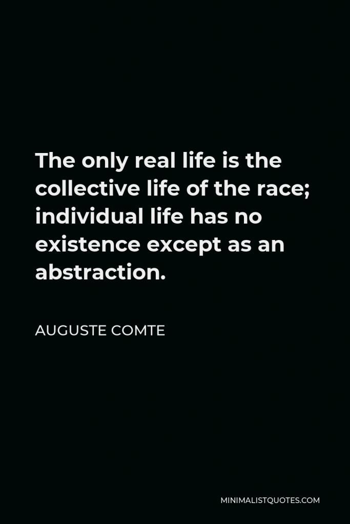 Auguste Comte Quote - The only real life is the collective life of the race; individual life has no existence except as an abstraction.