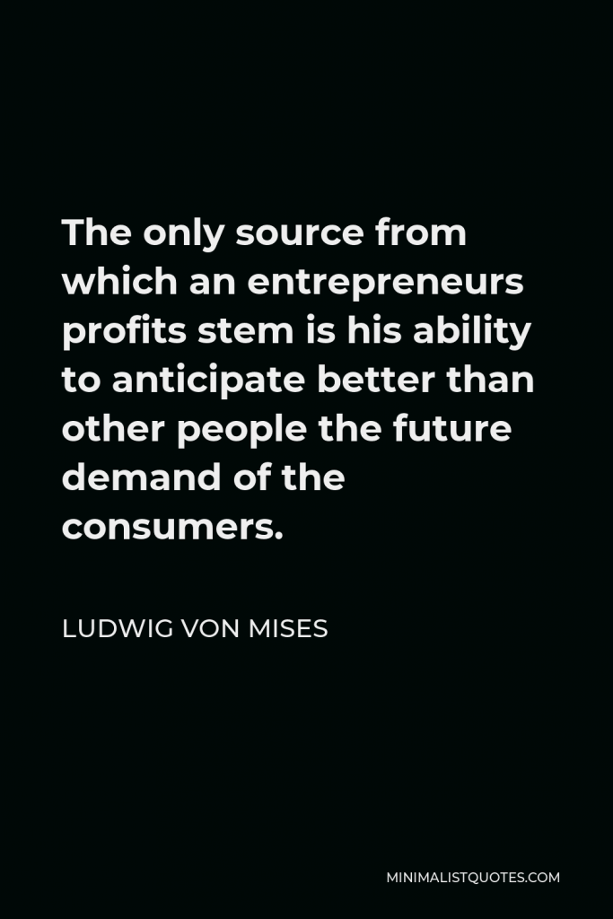 Ludwig von Mises Quote - The only source from which an entrepreneurs profits stem is his ability to anticipate better than other people the future demand of the consumers.