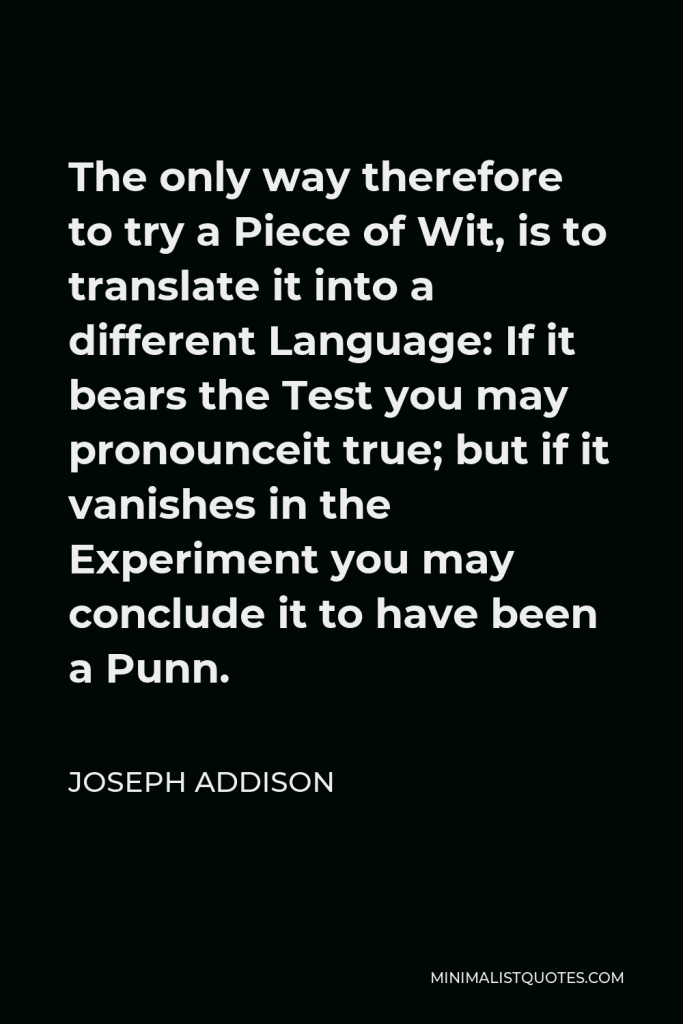 Joseph Addison Quote - The only way therefore to try a Piece of Wit, is to translate it into a different Language: If it bears the Test you may pronounceit true; but if it vanishes in the Experiment you may conclude it to have been a Punn.