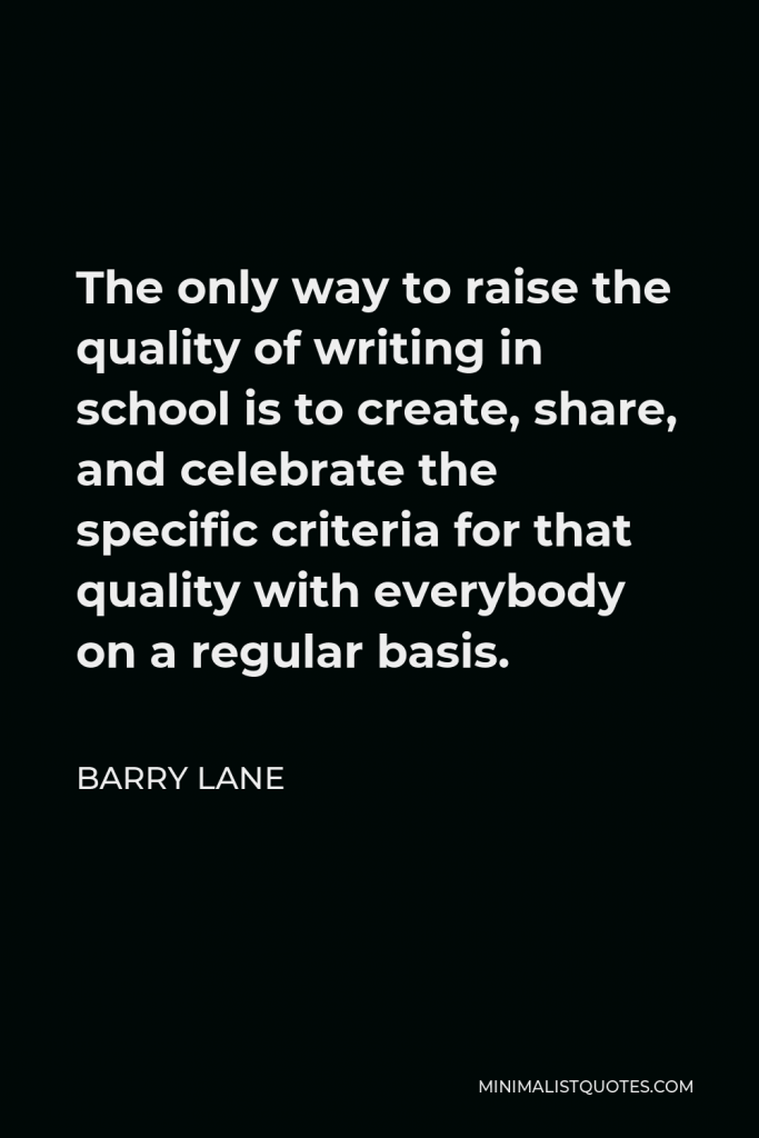Barry Lane Quote - The only way to raise the quality of writing in school is to create, share, and celebrate the specific criteria for that quality with everybody on a regular basis.