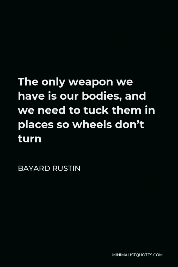 Bayard Rustin Quote - The only weapon we have is our bodies, and we need to tuck them in places so wheels don’t turn