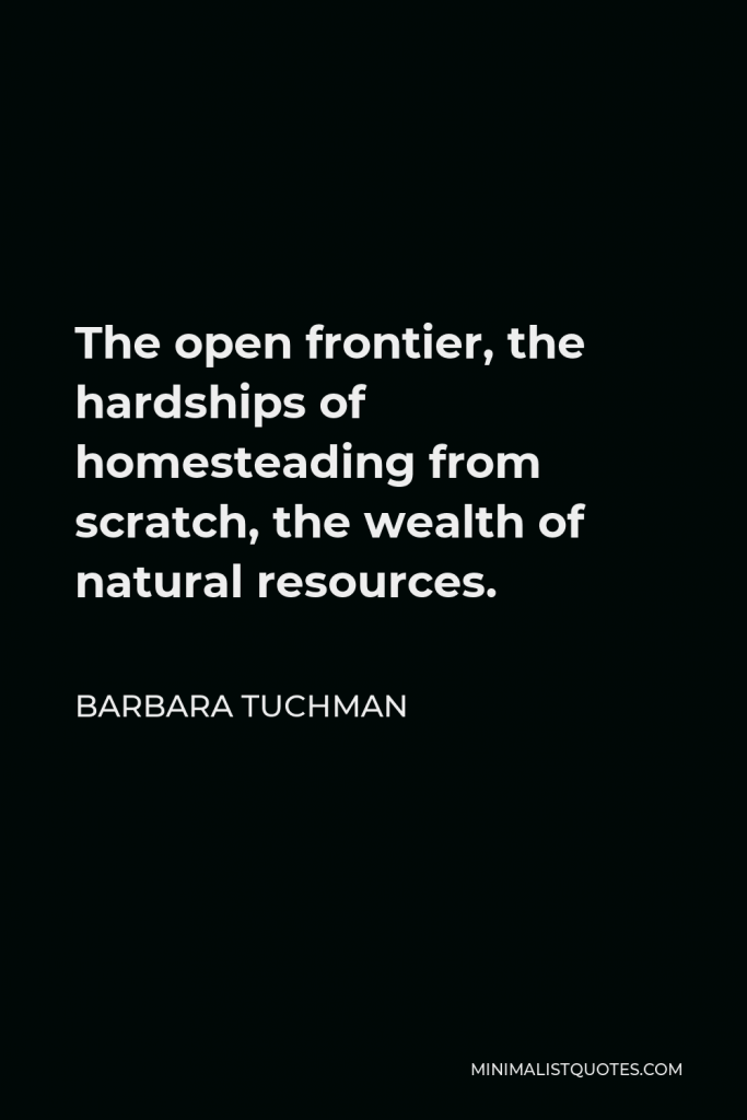 Barbara Tuchman Quote - The open frontier, the hardships of homesteading from scratch, the wealth of natural resources.