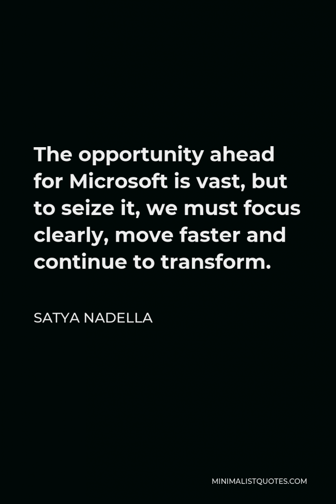 Satya Nadella Quote - The opportunity ahead for Microsoft is vast, but to seize it, we must focus clearly, move faster and continue to transform.