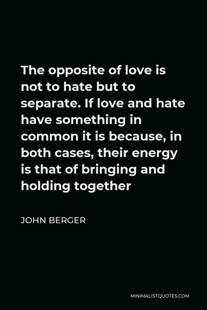 John Berger Quote - The opposite of love is not to hate but to separate. If love and hate have something in common it is because, in both cases, their energy is that of bringing and holding together