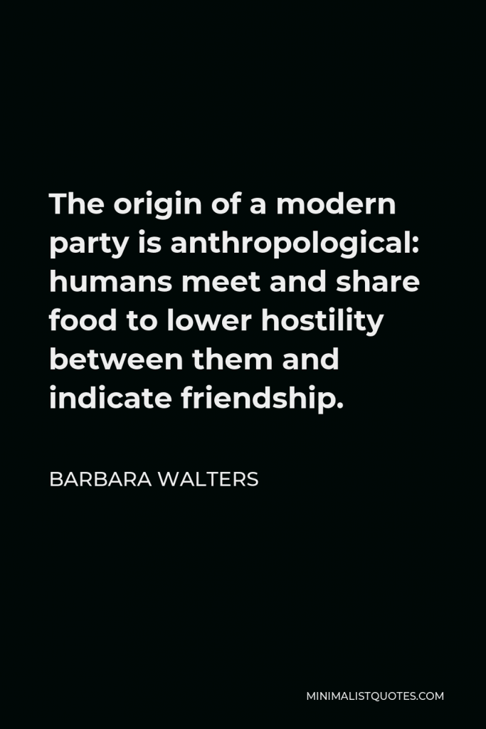 Barbara Walters Quote - The origin of a modern party is anthropological: humans meet and share food to lower hostility between them and indicate friendship.