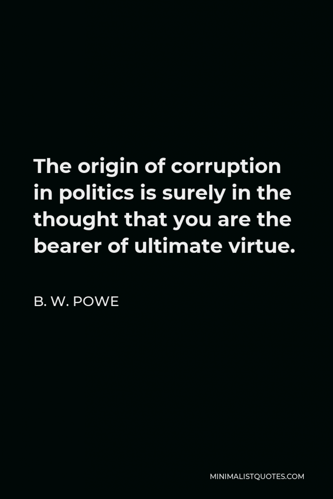 B. W. Powe Quote - The origin of corruption in politics is surely in the thought that you are the bearer of ultimate virtue.
