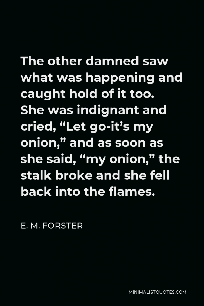 E. M. Forster Quote - The other damned saw what was happening and caught hold of it too. She was indignant and cried, “Let go-it’s my onion,” and as soon as she said, “my onion,” the stalk broke and she fell back into the flames.