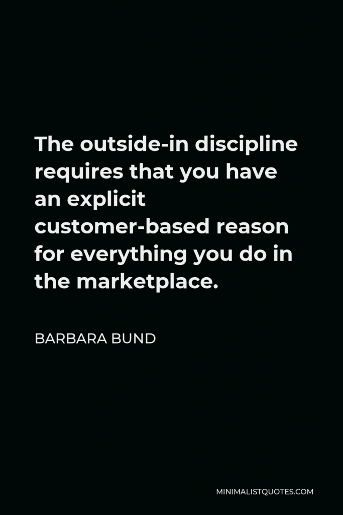 Barbara Bund Quote - The outside-in discipline requires that you have an explicit customer-based reason for everything you do in the marketplace.
