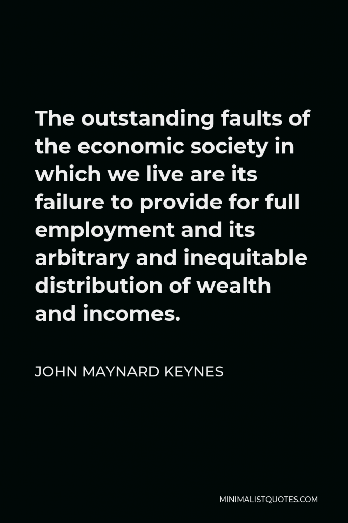 John Maynard Keynes Quote - The outstanding faults of the economic society in which we live are its failure to provide for full employment and its arbitrary and inequitable distribution of wealth and incomes.