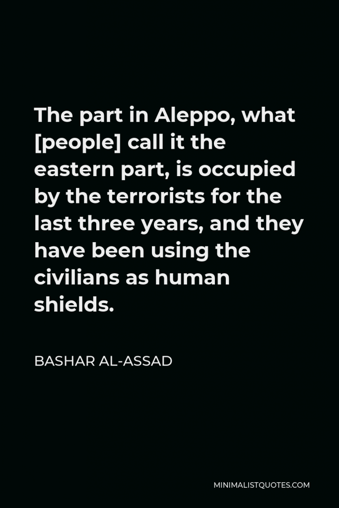 Bashar al-Assad Quote - The part in Aleppo, what [people] call it the eastern part, is occupied by the terrorists for the last three years, and they have been using the civilians as human shields.