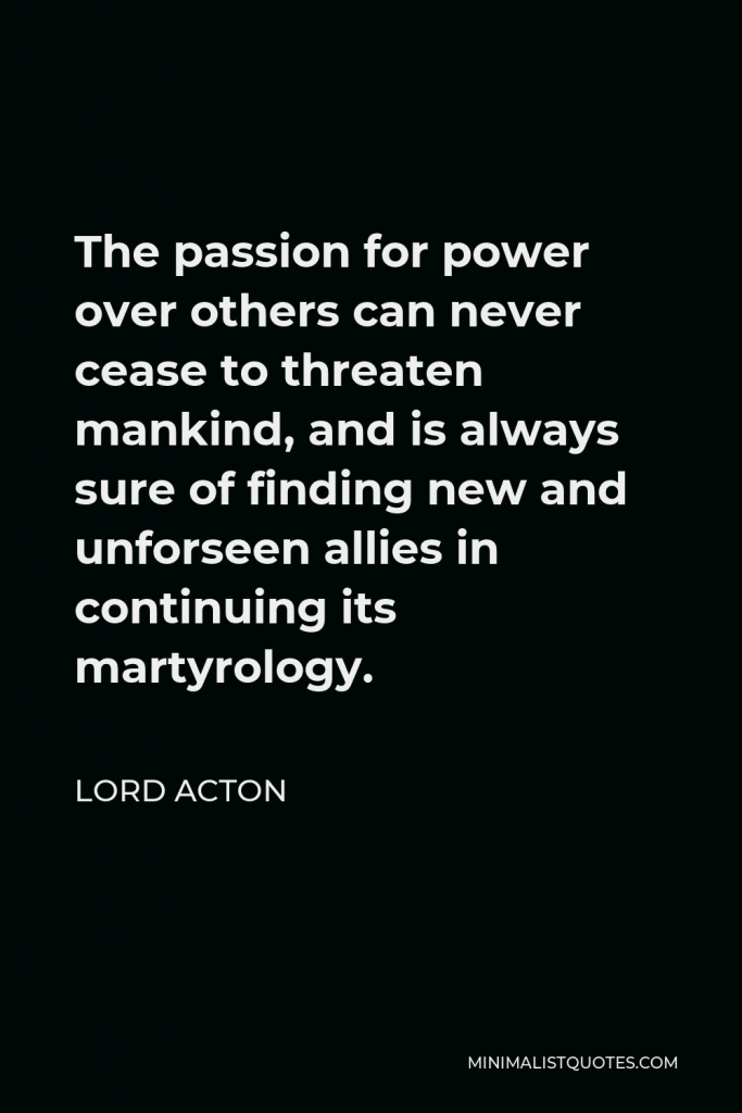 Lord Acton Quote - The passion for power over others can never cease to threaten mankind, and is always sure of finding new and unforseen allies in continuing its martyrology.