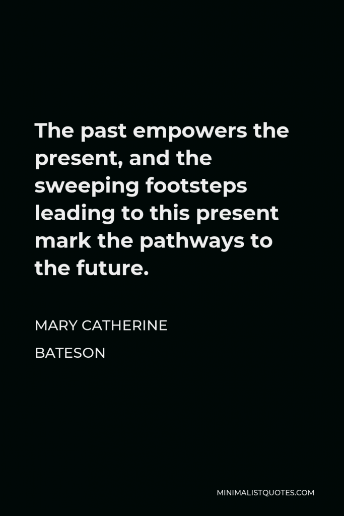 Mary Catherine Bateson Quote - The past empowers the present, and the sweeping footsteps leading to this present mark the pathways to the future.