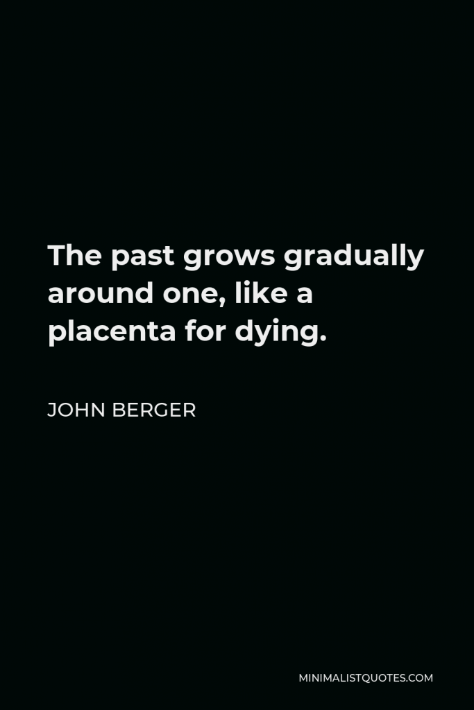 John Berger Quote - The past grows gradually around one, like a placenta for dying.