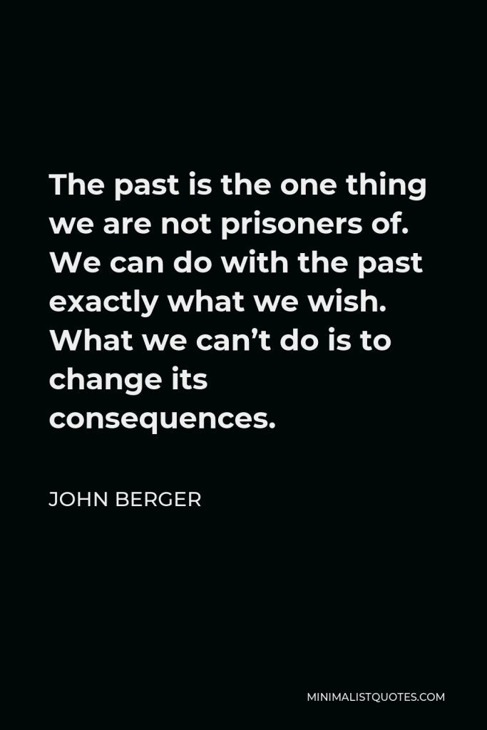 John Berger Quote - The past is the one thing we are not prisoners of. We can do with the past exactly what we wish. What we can’t do is to change its consequences.