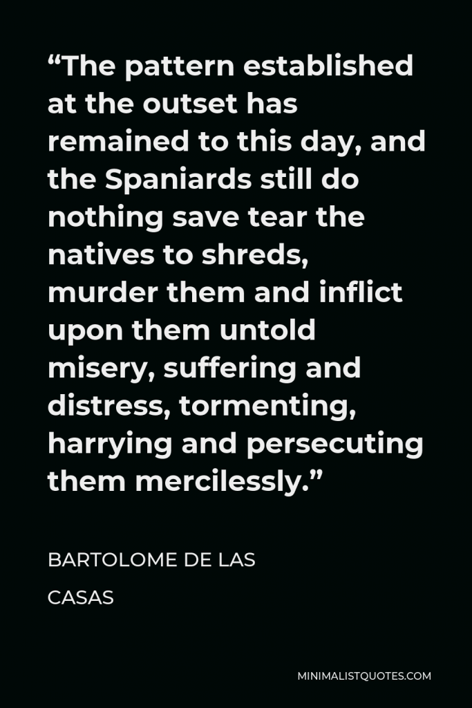 Bartolome de las Casas Quote - “The pattern established at the outset has remained to this day, and the Spaniards still do nothing save tear the natives to shreds, murder them and inflict upon them untold misery, suffering and distress, tormenting, harrying and persecuting them mercilessly.”