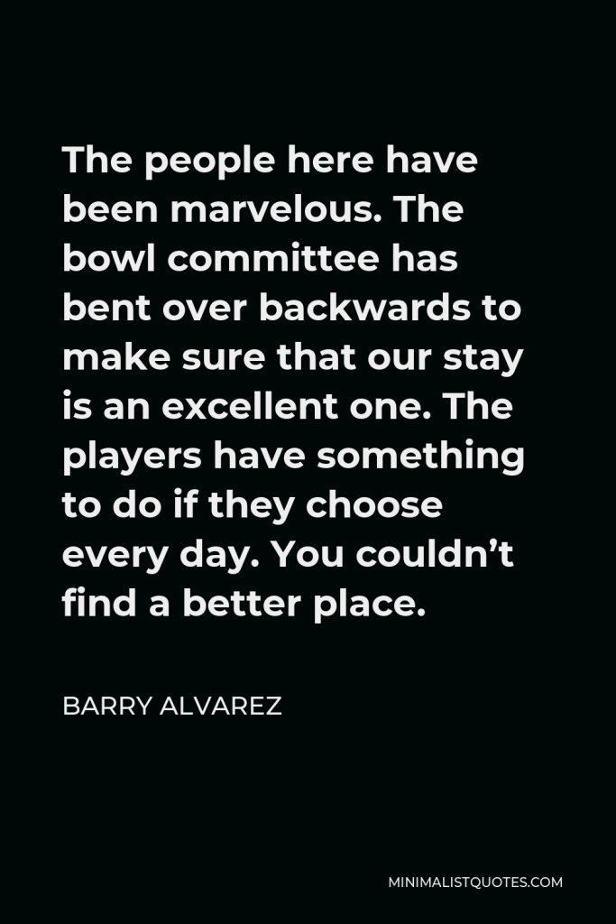 Barry Alvarez Quote - The people here have been marvelous. The bowl committee has bent over backwards to make sure that our stay is an excellent one. The players have something to do if they choose every day. You couldn’t find a better place.