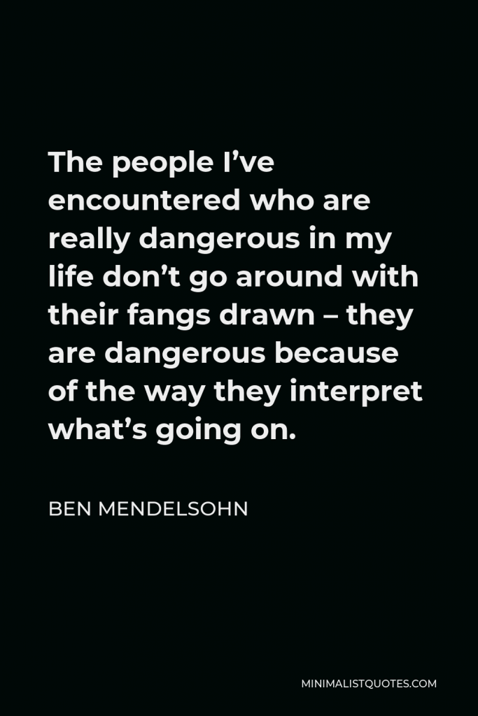 Ben Mendelsohn Quote - The people I’ve encountered who are really dangerous in my life don’t go around with their fangs drawn – they are dangerous because of the way they interpret what’s going on.