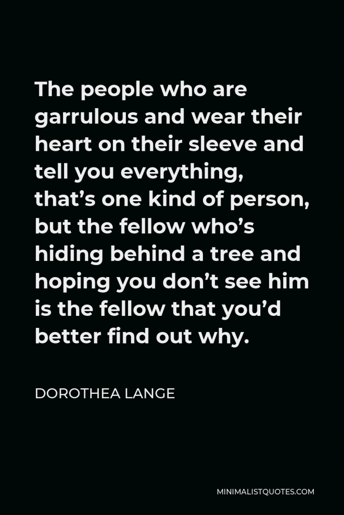 Dorothea Lange Quote - The people who are garrulous and wear their heart on their sleeve and tell you everything, that’s one kind of person, but the fellow who’s hiding behind a tree and hoping you don’t see him is the fellow that you’d better find out why.