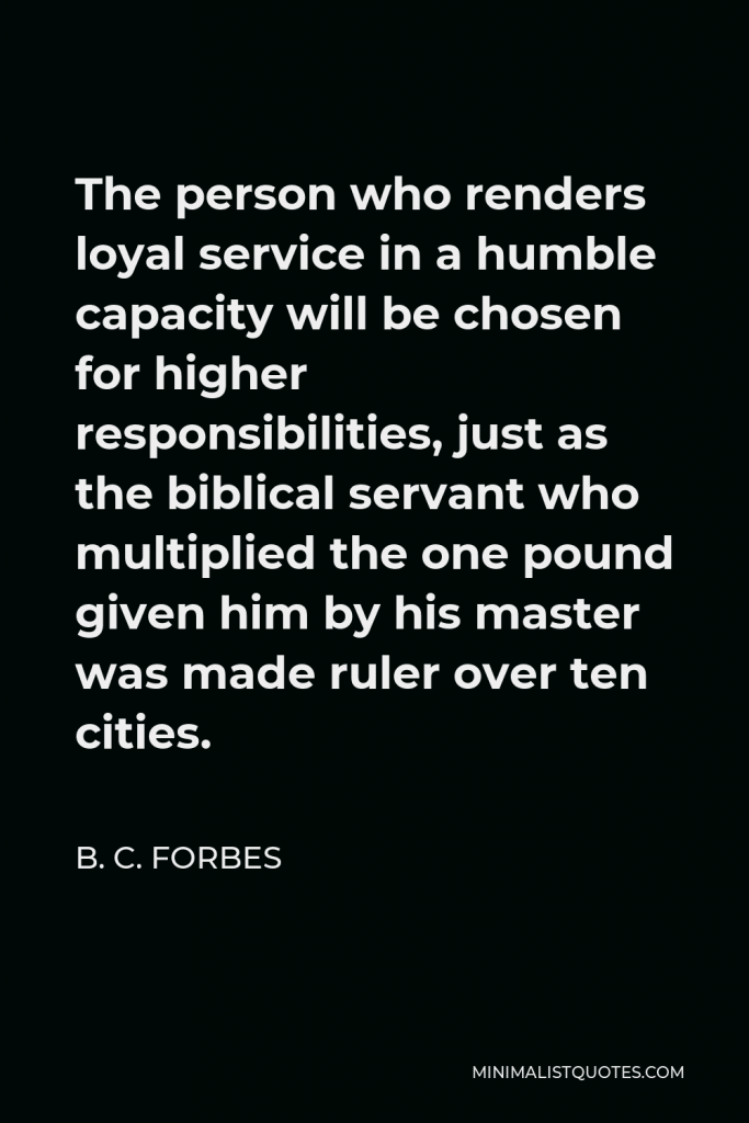 B. C. Forbes Quote - The person who renders loyal service in a humble capacity will be chosen for higher responsibilities, just as the biblical servant who multiplied the one pound given him by his master was made ruler over ten cities.