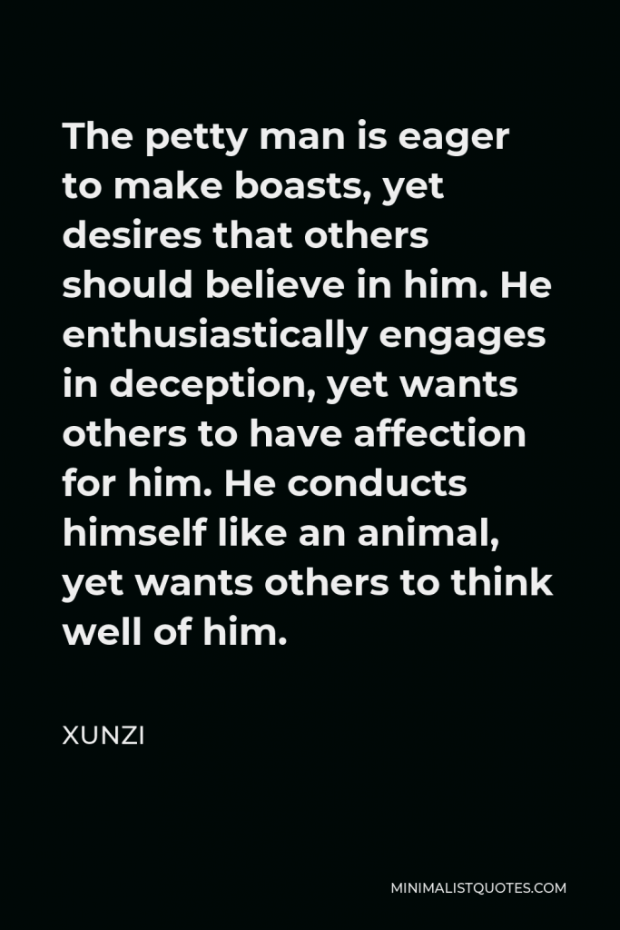 Xunzi Quote - The petty man is eager to make boasts, yet desires that others should believe in him. He enthusiastically engages in deception, yet wants others to have affection for him. He conducts himself like an animal, yet wants others to think well of him.