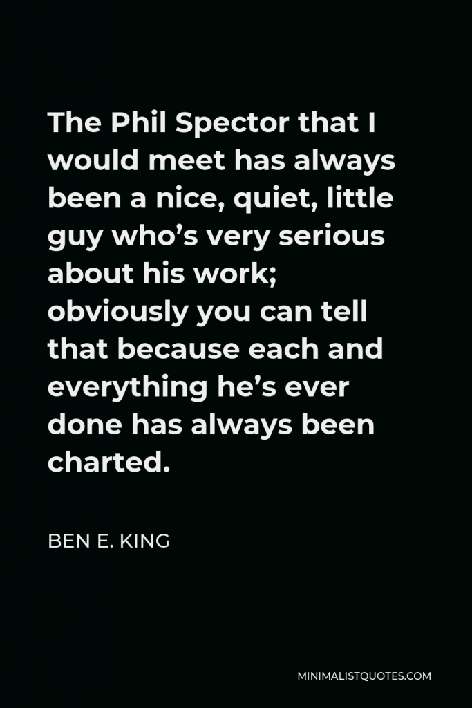 Ben E. King Quote - The Phil Spector that I would meet has always been a nice, quiet, little guy who’s very serious about his work; obviously you can tell that because each and everything he’s ever done has always been charted.