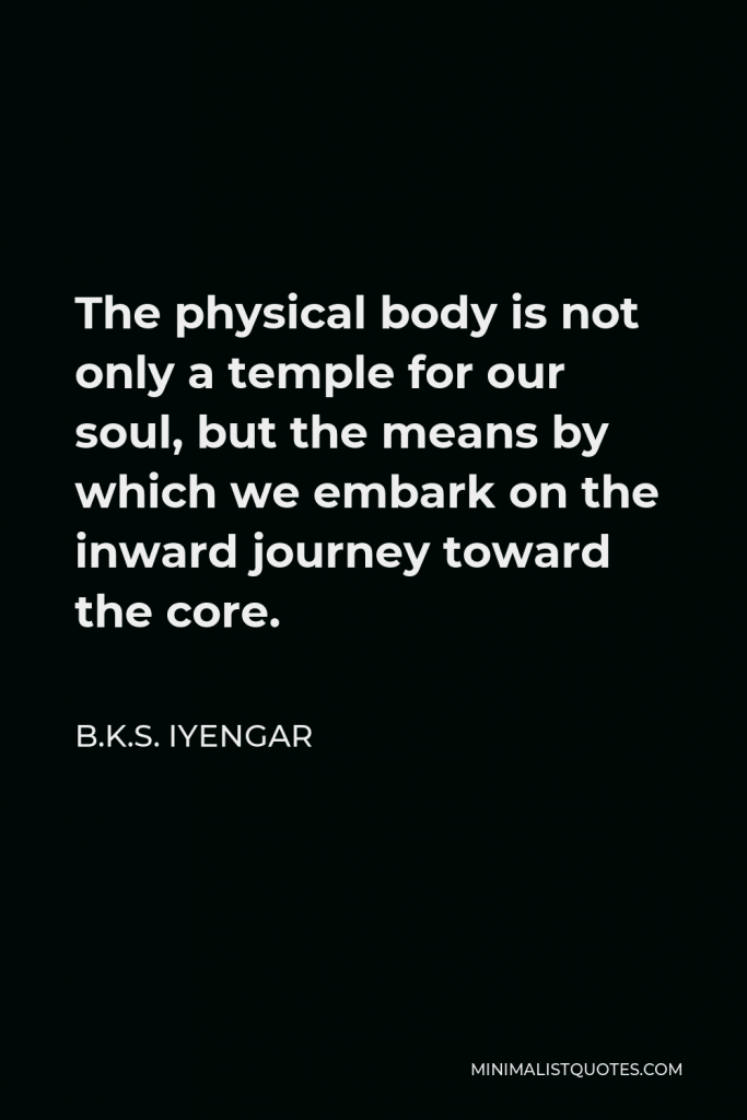 B.K.S. Iyengar Quote - The physical body is not only a temple for our soul, but the means by which we embark on the inward journey toward the core.