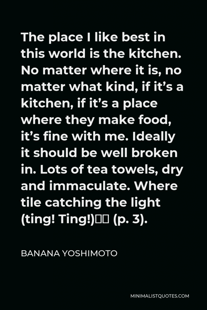 Banana Yoshimoto Quote - The place I like best in this world is the kitchen. No matter where it is, no matter what kind, if it’s a kitchen, if it’s a place where they make food, it’s fine with me. Ideally it should be well broken in. Lots of tea towels, dry and immaculate. Where tile catching the light (ting! Ting!)” (p. 3).