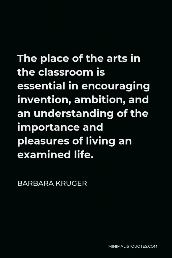 Barbara Kruger Quote - The place of the arts in the classroom is essential in encouraging invention, ambition, and an understanding of the importance and pleasures of living an examined life.