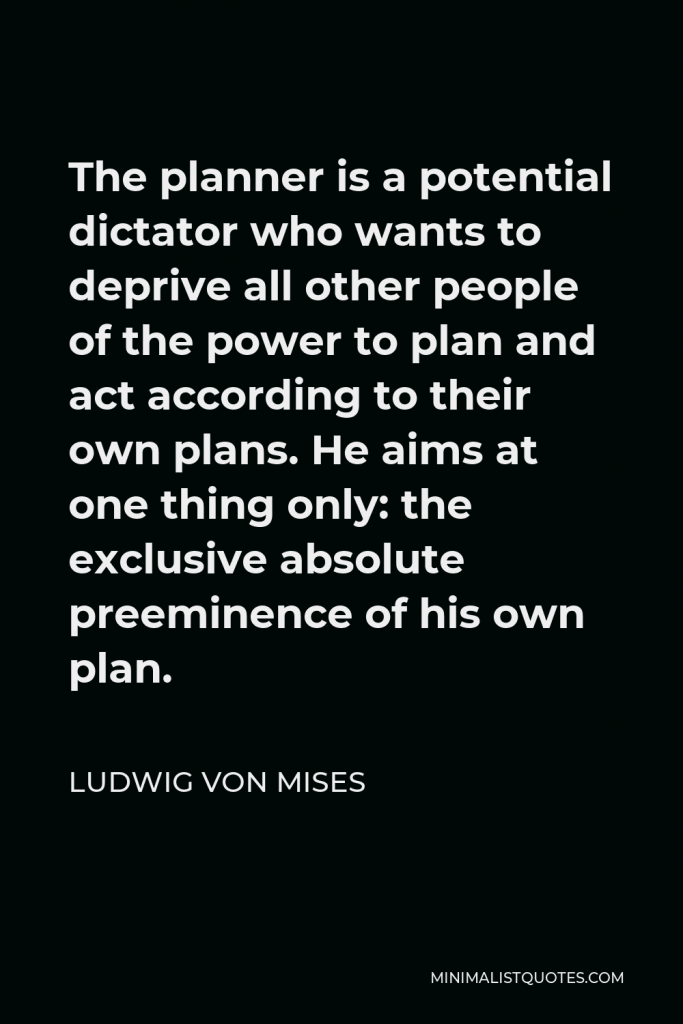 Ludwig von Mises Quote - The planner is a potential dictator who wants to deprive all other people of the power to plan and act according to their own plans. He aims at one thing only: the exclusive absolute preeminence of his own plan.