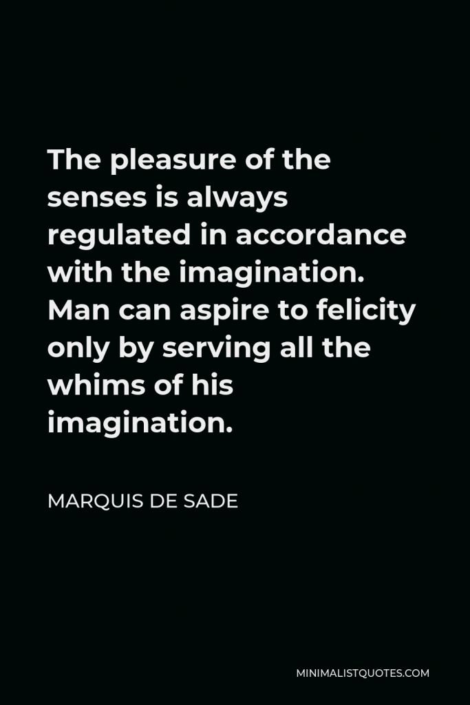 Marquis de Sade Quote - The pleasure of the senses is always regulated in accordance with the imagination. Man can aspire to felicity only by serving all the whims of his imagination.