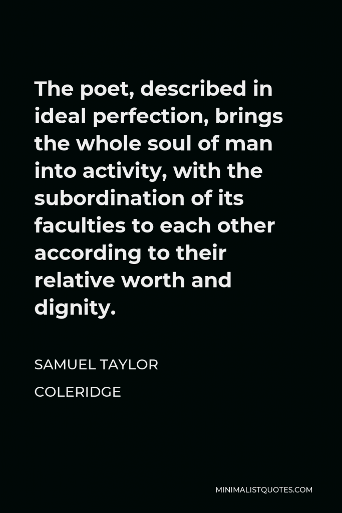 Samuel Taylor Coleridge Quote - The poet, described in ideal perfection, brings the whole soul of man into activity, with the subordination of its faculties to each other according to their relative worth and dignity.