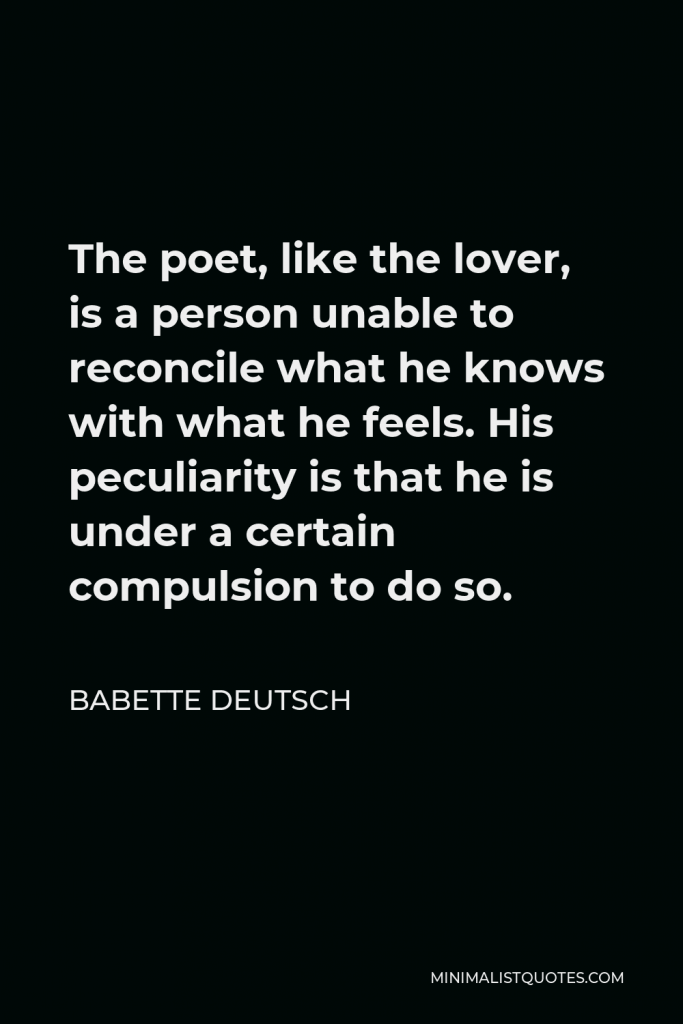 Babette Deutsch Quote - The poet, like the lover, is a person unable to reconcile what he knows with what he feels. His peculiarity is that he is under a certain compulsion to do so.
