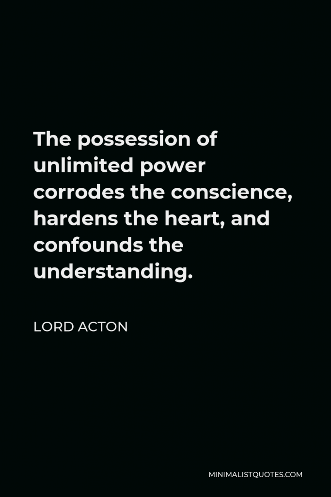 Lord Acton Quote - The possession of unlimited power corrodes the conscience, hardens the heart, and confounds the understanding.