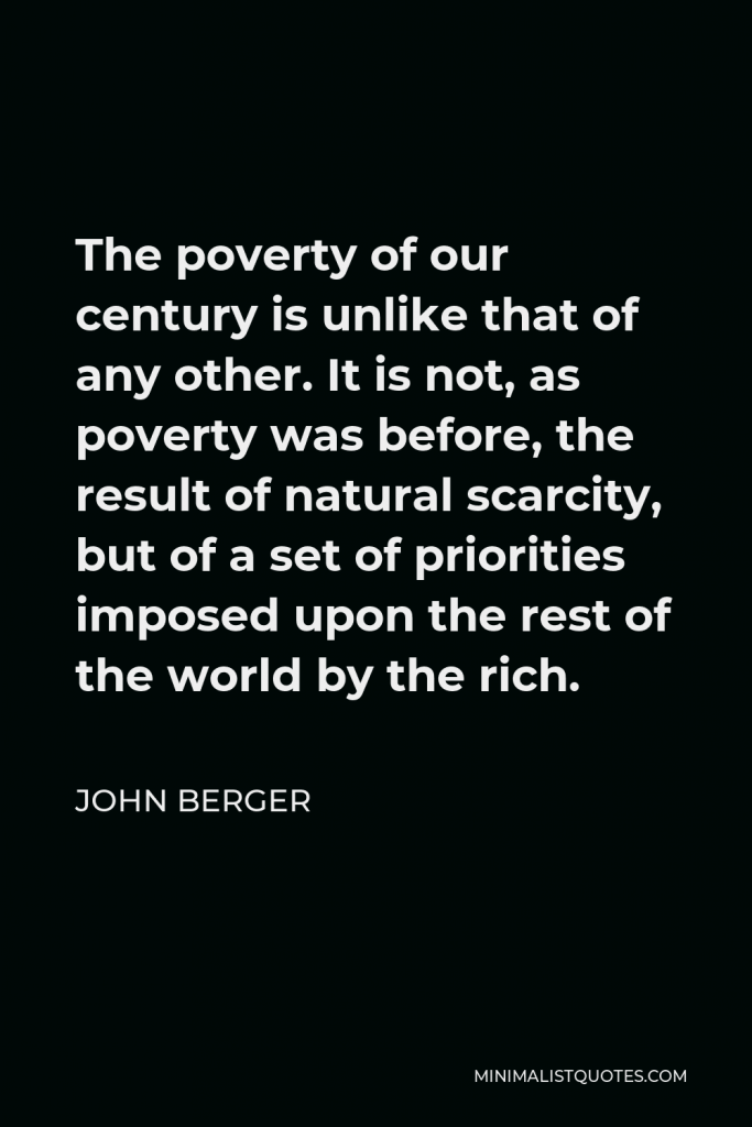 John Berger Quote - The poverty of our century is unlike that of any other. It is not, as poverty was before, the result of natural scarcity, but of a set of priorities imposed upon the rest of the world by the rich.